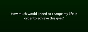 How much would I need to change my life in order to achieve this goal-